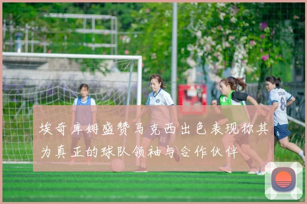 埃奇库姆盛赞马克西出色表现称其为真正的球队领袖与合作伙伴