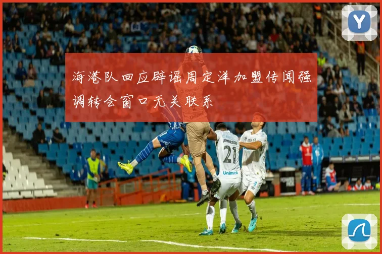 海港队回应辟谣周定洋加盟传闻强调转会窗口无关联系