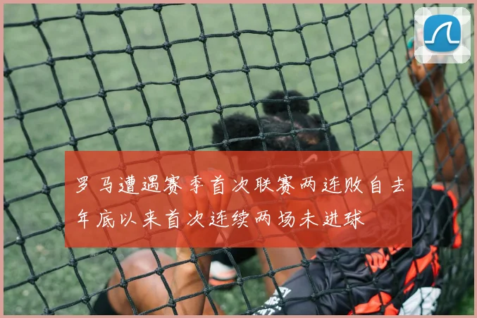 罗马遭遇赛季首次联赛两连败自去年底以来首次连续两场未进球
