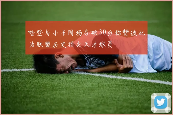 哈登与小卡同场各砍30分称赞彼此为联盟历史顶尖天才球员