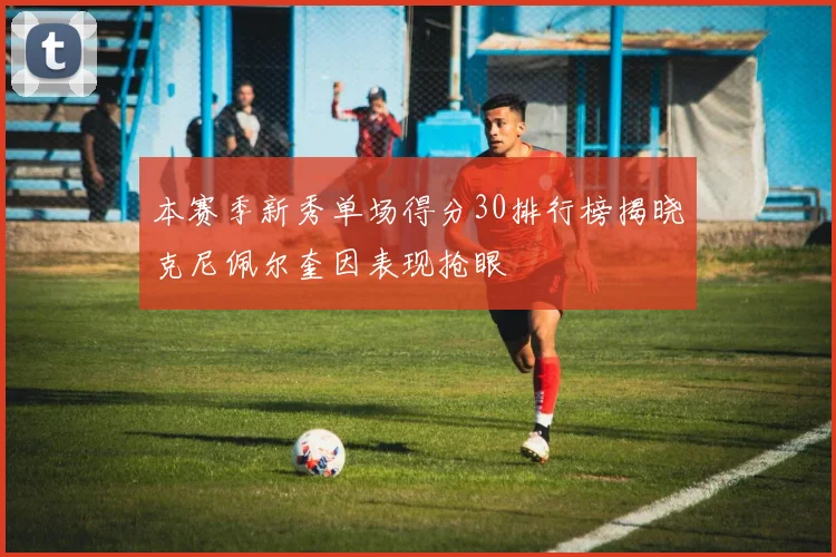 本赛季新秀单场得分30排行榜揭晓克尼佩尔奎因表现抢眼