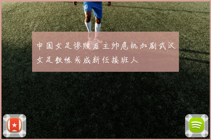 中国女足惨败后主帅危机加剧武汉女足教练或成新任接班人