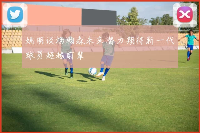 姚明谈杨瀚森未来潜力期待新一代球员超越前辈