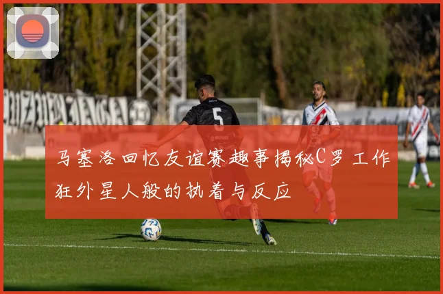马塞洛回忆友谊赛趣事揭秘C罗工作狂外星人般的执着与反应