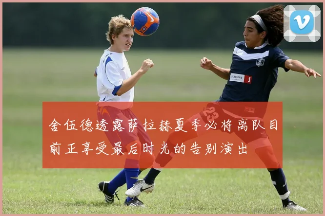 舍伍德透露萨拉赫夏季必将离队目前正享受最后时光的告别演出