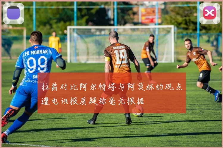 拉爵对比阿尔特塔与阿莫林的观点遭电讯报质疑称毫无根据