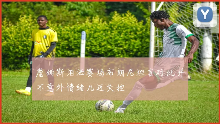 詹姆斯泪洒赛场布朗尼坦言对此并不意外情绪几近失控