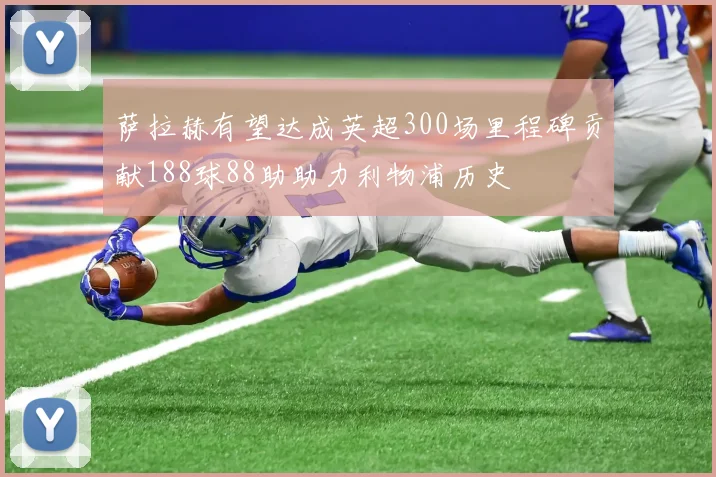 萨拉赫有望达成英超300场里程碑贡献188球88助助力利物浦历史