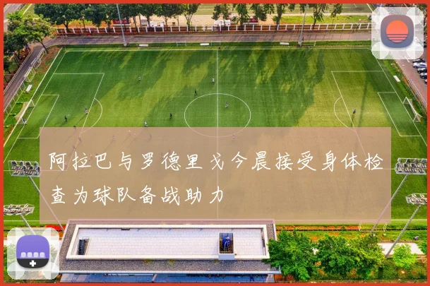 阿拉巴与罗德里戈今晨接受身体检查为球队备战助力