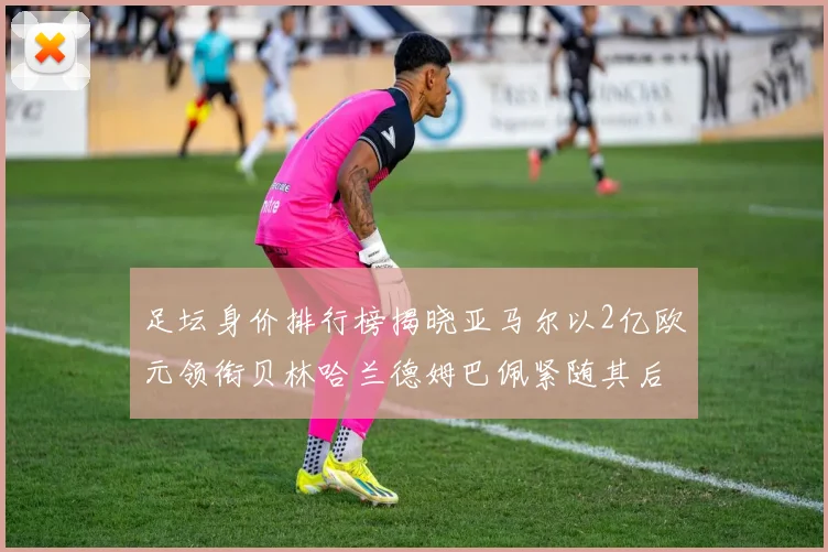 足坛身价排行榜揭晓亚马尔以2亿欧元领衔贝林哈兰德姆巴佩紧随其后