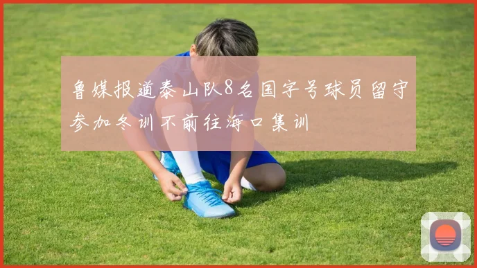 鲁媒报道泰山队8名国字号球员留守参加冬训不前往海口集训