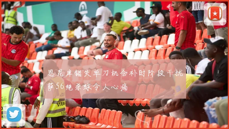 恩昆库错失单刀机会补时阶段干扰萨56绝杀球令人心痛