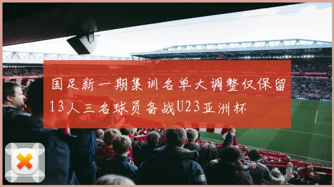 国足新一期集训名单大调整仅保留13人三名球员备战U23亚洲杯