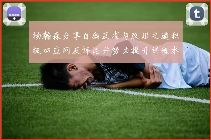杨瀚森分享自我反省与改进之道积极回应网友评论并努力提升训练水平