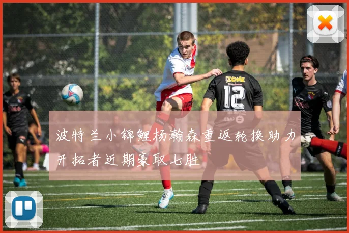 波特兰小锦鲤杨瀚森重返轮换助力开拓者近期豪取七胜