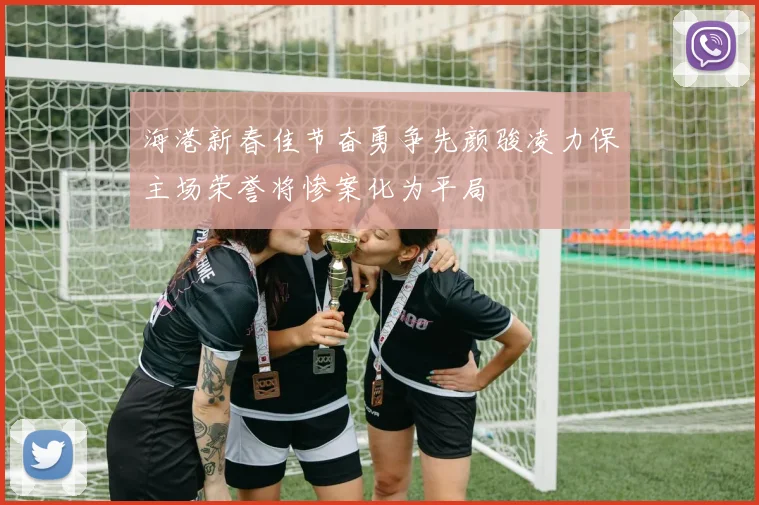 海港新春佳节奋勇争先颜骏凌力保主场荣誉将惨案化为平局