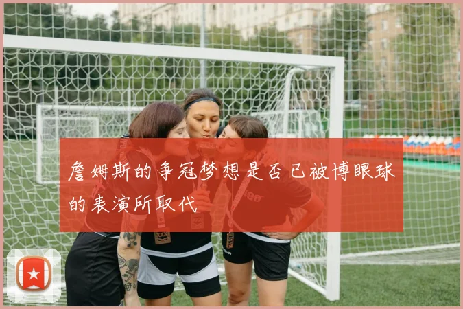 詹姆斯的争冠梦想是否已被博眼球的表演所取代