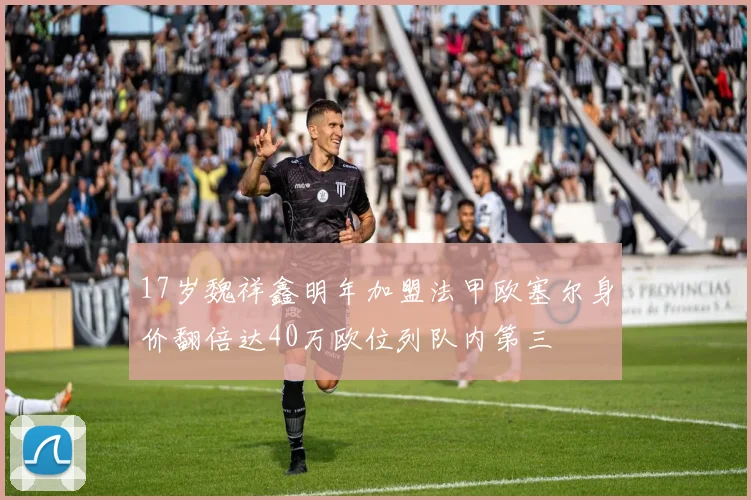 17岁魏祥鑫明年加盟法甲欧塞尔身价翻倍达40万欧位列队内第三