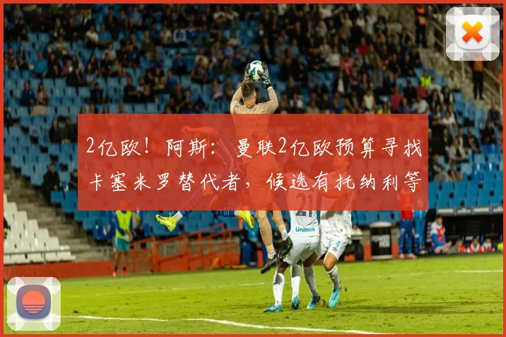 2亿欧！阿斯：曼联2亿欧预算寻找卡塞米罗替代者，候选有托纳利等