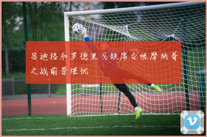 吕迪格和罗德里戈缺席合练摩纳哥之战前景堪忧