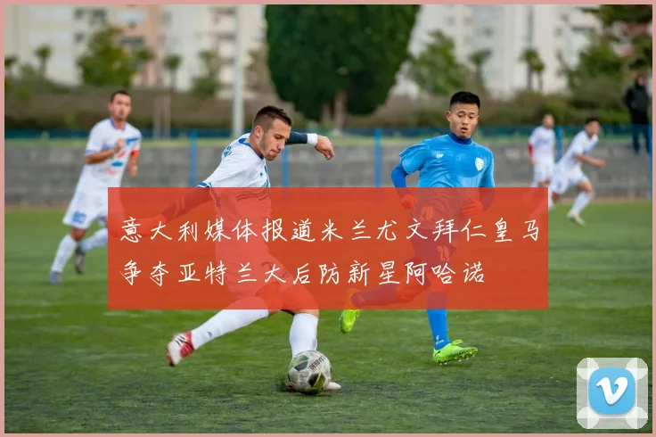 意大利媒体报道米兰尤文拜仁皇马争夺亚特兰大后防新星阿哈诺