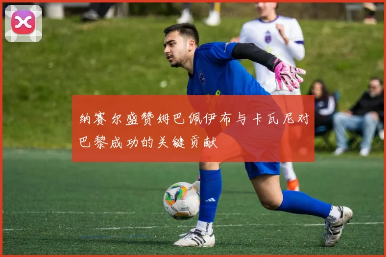 纳赛尔盛赞姆巴佩伊布与卡瓦尼对巴黎成功的关键贡献