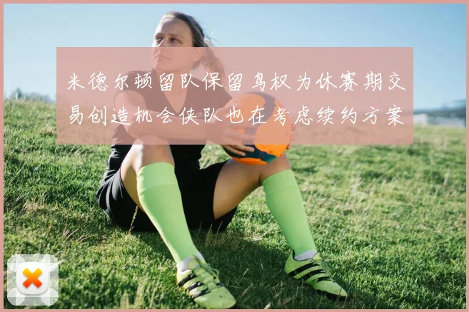 米德尔顿留队保留鸟权为休赛期交易创造机会侠队也在考虑续约方案
