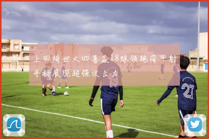 上田绮世大四喜轰18球领跑荷甲射手榜展现超强攻击力