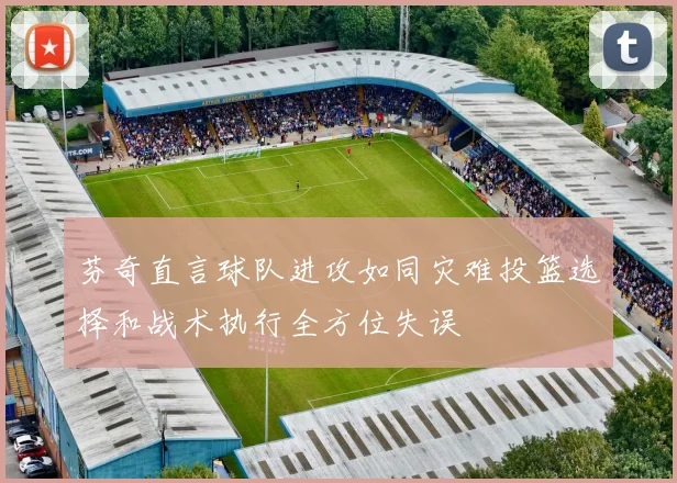 芬奇直言球队进攻如同灾难投篮选择和战术执行全方位失误