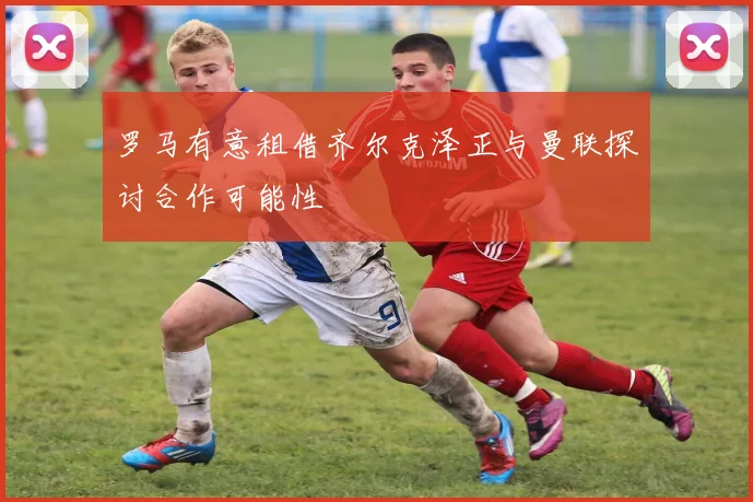 罗马有意租借齐尔克泽正与曼联探讨合作可能性