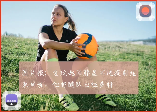 图片报：金玟哉因膝盖不适提前结束训练，但将随队出征多特
