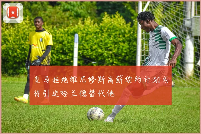 皇马拒绝维尼修斯高薪续约计划或将引进哈兰德替代他