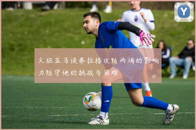 文班亚马谈弗拉格攻防两端的影响力防守他的挑战与困难