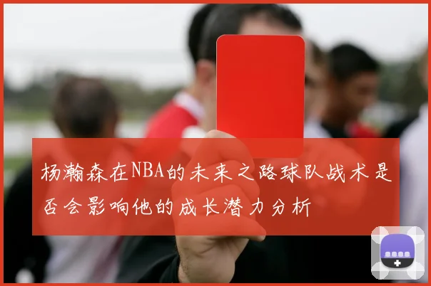 杨瀚森在NBA的未来之路球队战术是否会影响他的成长潜力分析