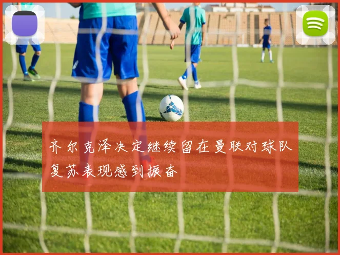 齐尔克泽决定继续留在曼联对球队复苏表现感到振奋