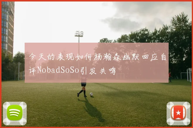 今天的表现如何杨瀚森幽默回应自评NobadSoSo引发共鸣