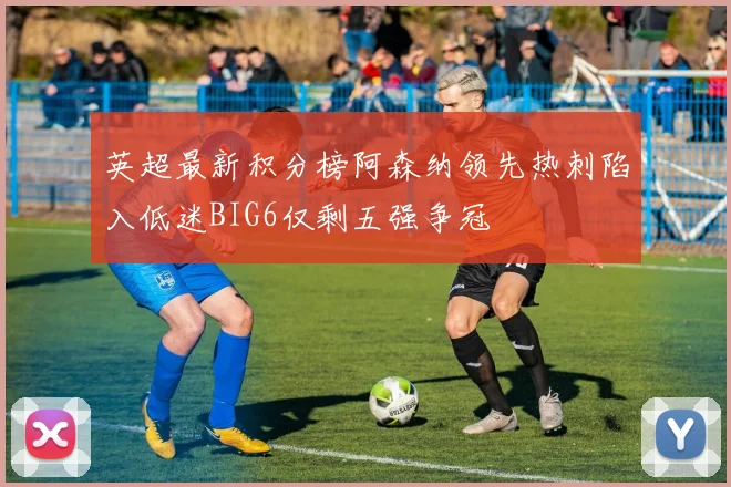 英超最新积分榜阿森纳领先热刺陷入低迷BIG6仅剩五强争冠