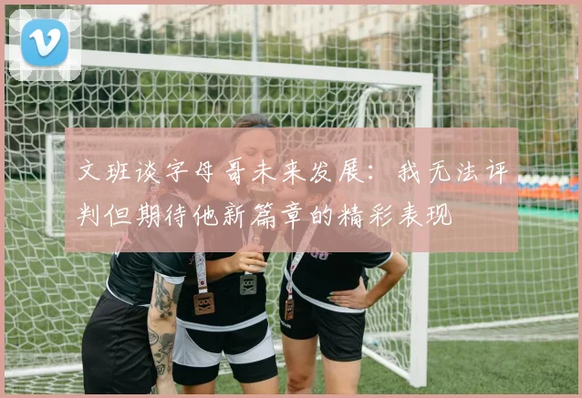 文班谈字母哥未来发展：我无法评判但期待他新篇章的精彩表现