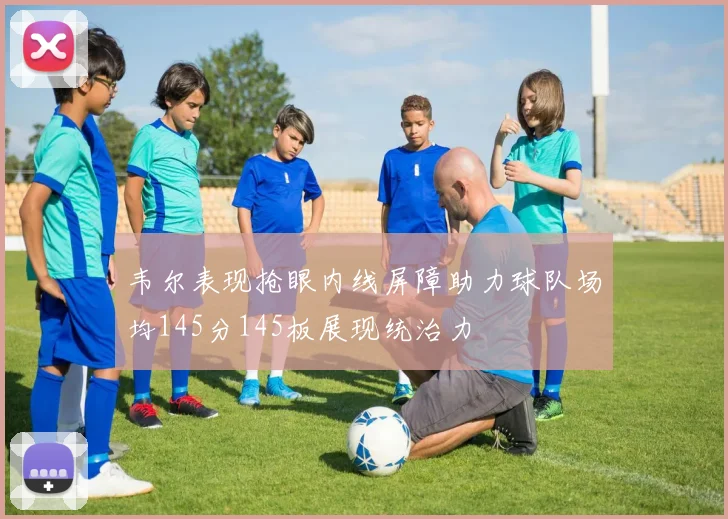 韦尔表现抢眼内线屏障助力球队场均145分145板展现统治力