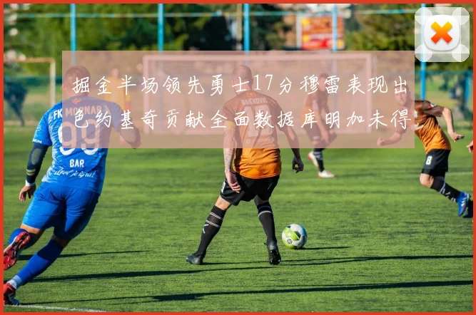 掘金半场领先勇士17分穆雷表现出色约基奇贡献全面数据库明加未得分