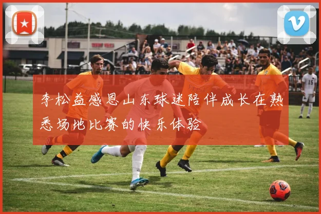 李松益感恩山东球迷陪伴成长在熟悉场地比赛的快乐体验