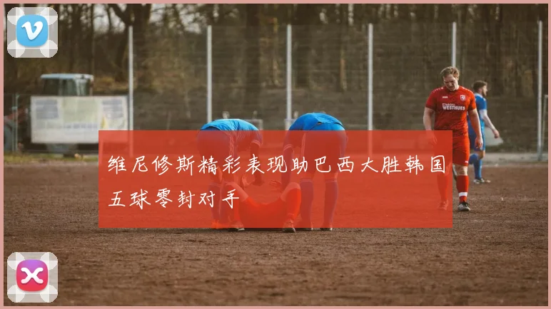 维尼修斯精彩表现助巴西大胜韩国五球零封对手