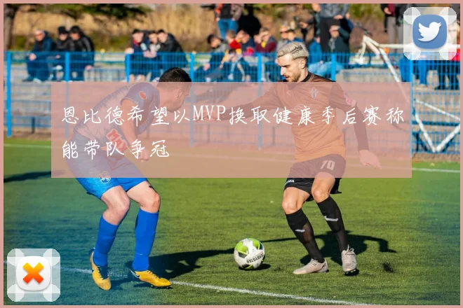 恩比德希望以MVP换取健康季后赛称能带队争冠