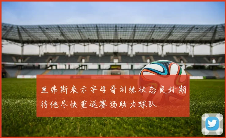里弗斯表示字母哥训练状态良好期待他尽快重返赛场助力球队