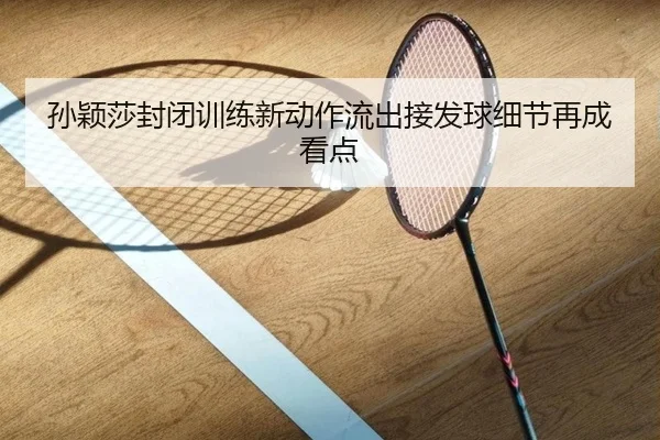 孙颖莎封闭训练新动作流出接发球细节再成看点（jiangnan）
